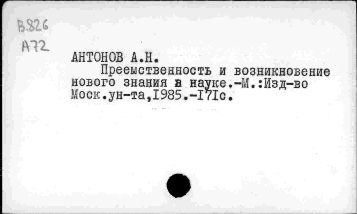 ﻿1¥П
АНТОНОВ А.Н.
Преемственность и нового знания в науке Моск.ун-та,1985.-171с
возникновение -М.:Изд-во